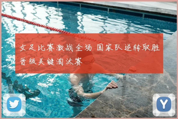 女足比赛激战全场 国家队逆转取胜晋级关键淘汰赛