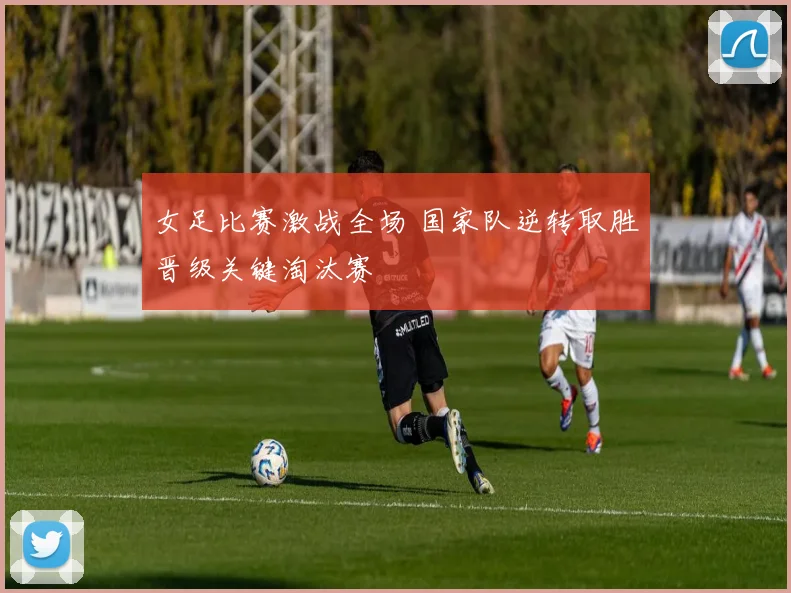 女足比赛激战全场 国家队逆转取胜晋级关键淘汰赛