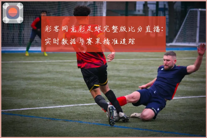 彩客网竞彩足球完整版比分直播：实时数据与赛果精准追踪