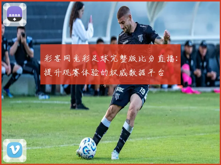 彩客网竞彩足球完整版比分直播：提升观赛体验的权威数据平台