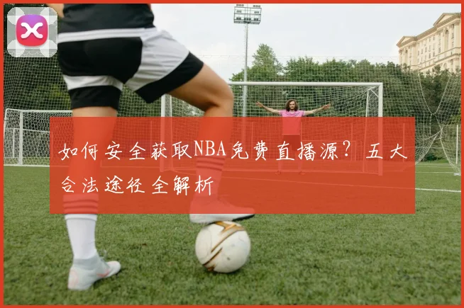 如何安全获取NBA免费直播源?五大合法途径全解析