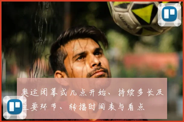 奥运闭幕式几点开始、持续多长及主要环节、转播时间表与看点