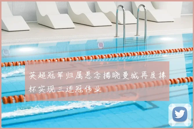 英超冠军归属悬念揭晓曼城再度捧杯实现三连冠伟业