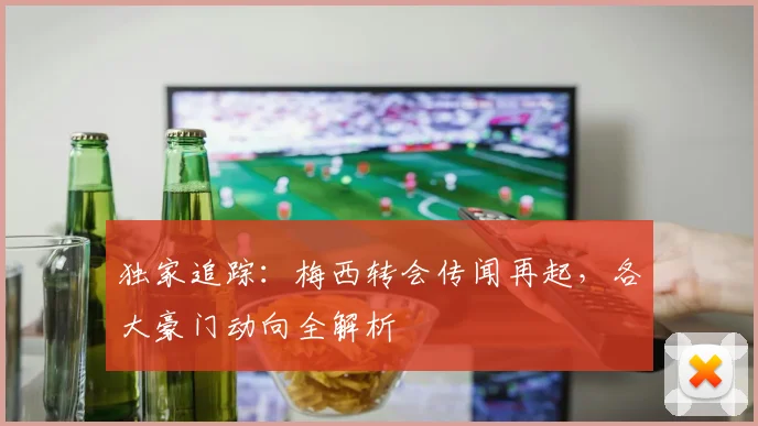 独家追踪:梅西转会传闻再起,各大豪门动向全解析