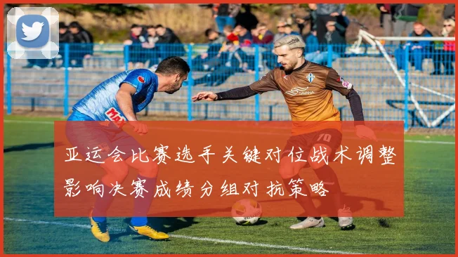 亚运会比赛选手关键对位战术调整影响决赛成绩分组对抗策略